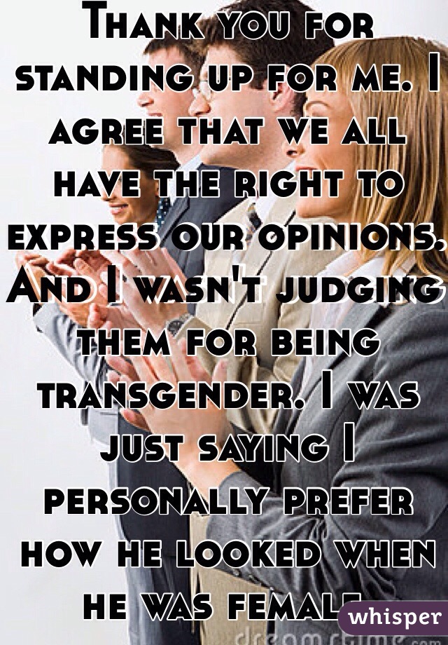 Thank you for standing up for me. I agree that we all have the right to express our opinions. And I wasn't judging them for being transgender. I was just saying I personally prefer how he looked when he was female.