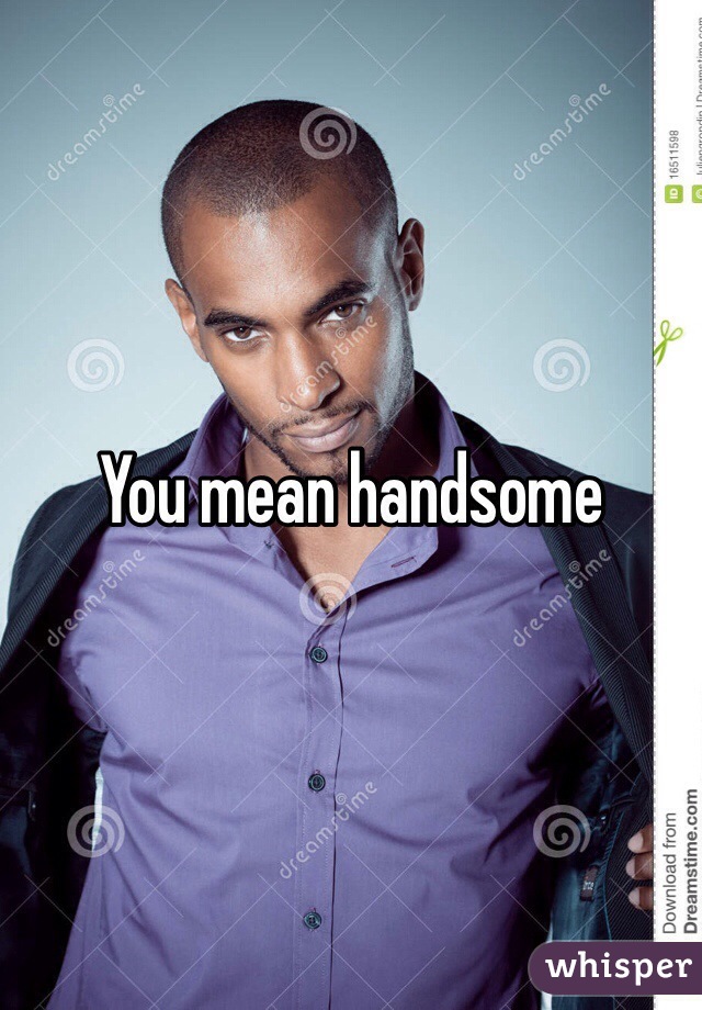 You mean handsome 