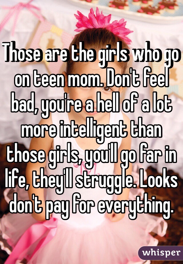 Those are the girls who go on teen mom. Don't feel bad, you're a hell of a lot more intelligent than those girls, you'll go far in life, they'll struggle. Looks don't pay for everything. 
