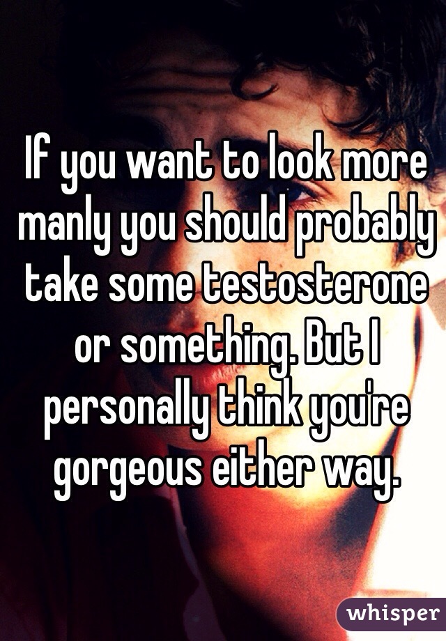 If you want to look more manly you should probably take some testosterone or something. But I personally think you're gorgeous either way.