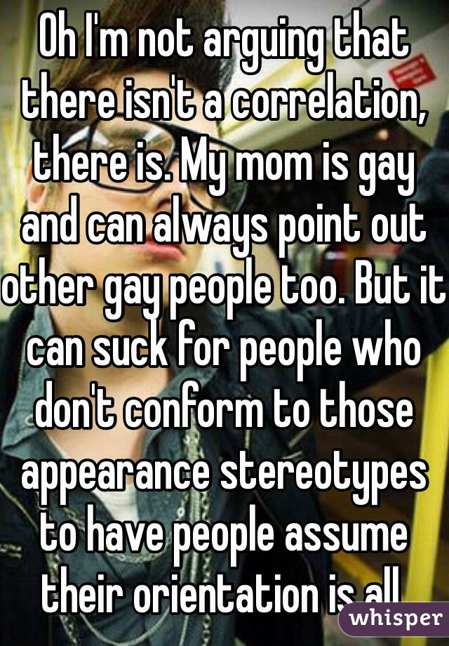 Oh I'm not arguing that there isn't a correlation, there is. My mom is gay and can always point out other gay people too. But it can suck for people who don't conform to those appearance stereotypes to have people assume their orientation is all.  