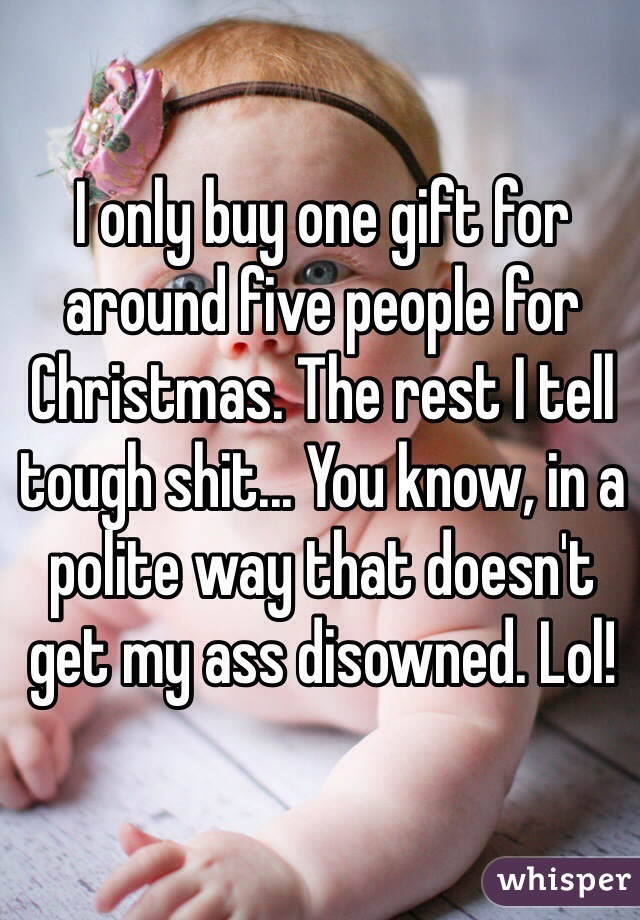 I only buy one gift for around five people for Christmas. The rest I tell tough shit... You know, in a polite way that doesn't get my ass disowned. Lol!