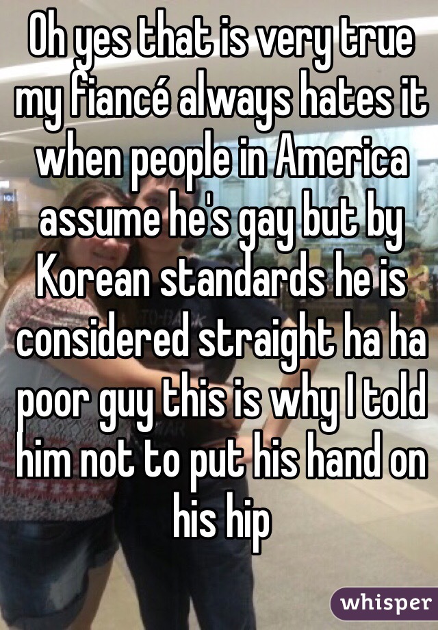 Oh yes that is very true my fiancé always hates it when people in America assume he's gay but by Korean standards he is considered straight ha ha poor guy this is why I told him not to put his hand on his hip
