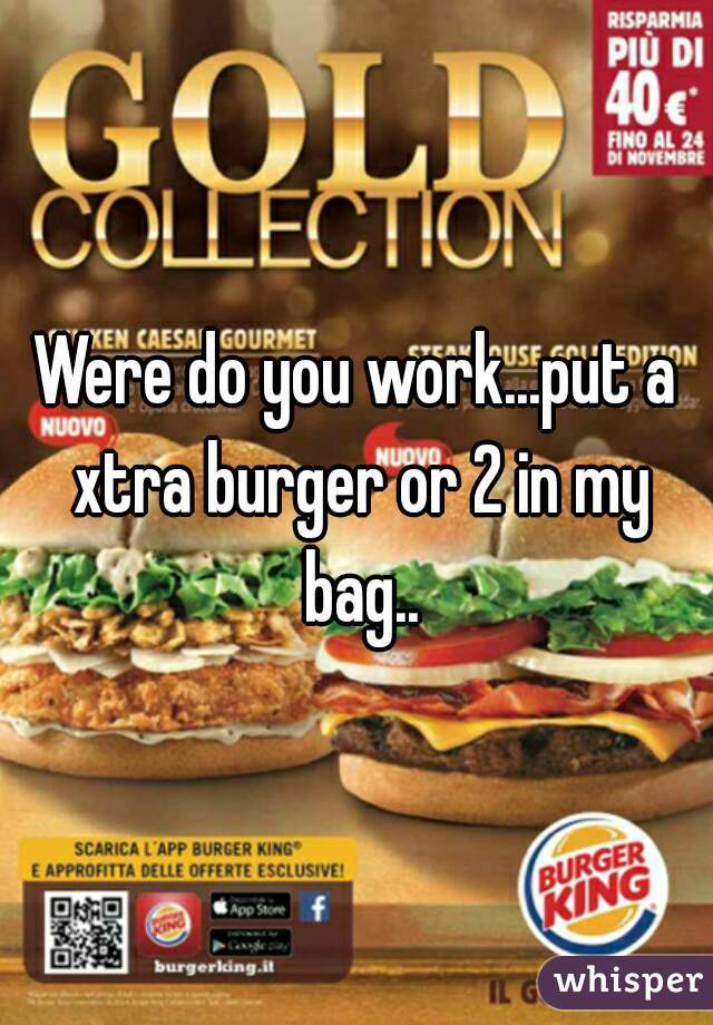 Were do you work...put a xtra burger or 2 in my bag..