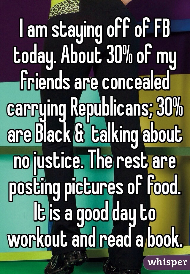 I am staying off of FB today. About 30% of my friends are concealed carrying Republicans; 30% are Black &  talking about no justice. The rest are posting pictures of food. It is a good day to workout and read a book.