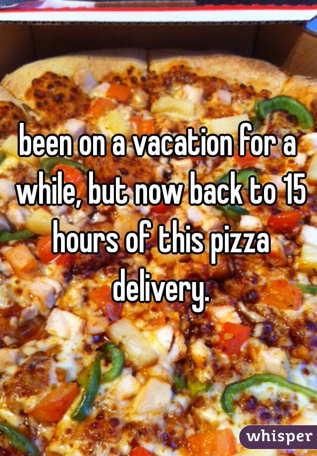 been on a vacation for a while, but now back to 15 hours of this pizza delivery.