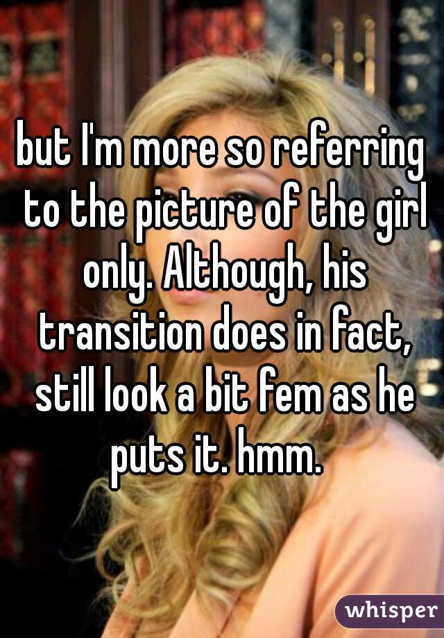 but I'm more so referring to the picture of the girl only. Although, his transition does in fact, still look a bit fem as he puts it. hmm.  