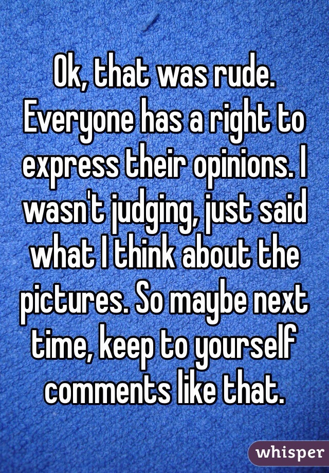 Ok, that was rude. Everyone has a right to express their opinions. I wasn't judging, just said what I think about the pictures. So maybe next time, keep to yourself comments like that. 