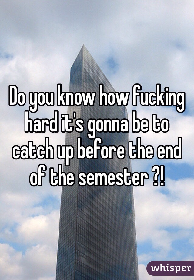 Do you know how fucking hard it's gonna be to catch up before the end of the semester ?! 