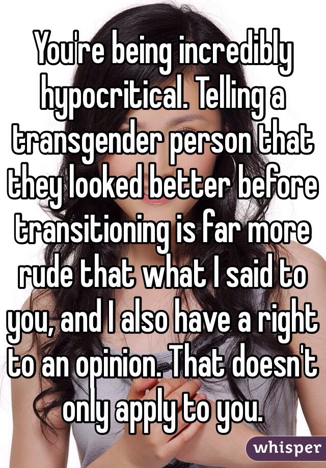 You're being incredibly hypocritical. Telling a transgender person that they looked better before transitioning is far more rude that what I said to you, and I also have a right to an opinion. That doesn't only apply to you. 