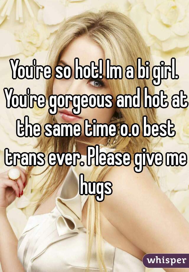 You're so hot! Im a bi girl. You're gorgeous and hot at the same time o.o best trans ever. Please give me hugs