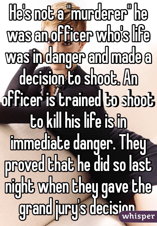 He's not a "murderer" he was an officer who's life was in danger and made a decision to shoot. An officer is trained to shoot to kill his life is in immediate danger. They proved that he did so last night when they gave the grand jury's decision.