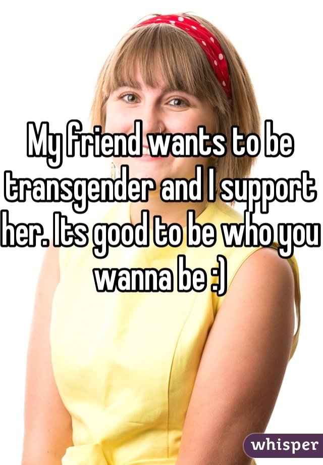 My friend wants to be transgender and I support her. Its good to be who you wanna be :)