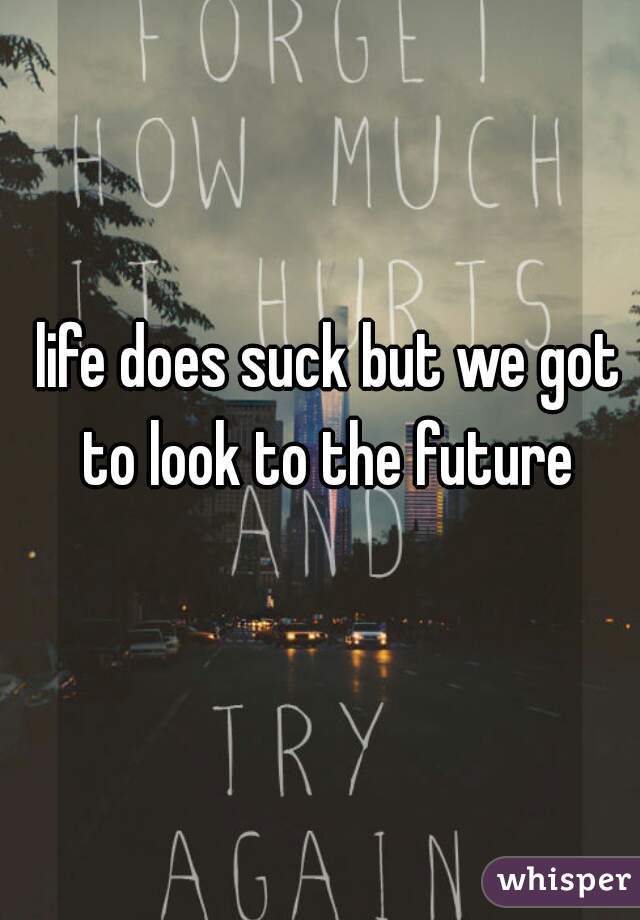 life does suck but we got to look to the future 