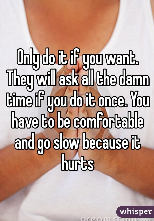 Only do it if you want.  They will ask all the damn time if you do it once. You have to be comfortable and go slow because it hurts 