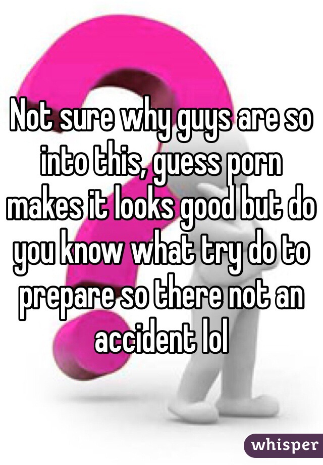 Not sure why guys are so into this, guess porn makes it looks good but do you know what try do to prepare so there not an accident lol