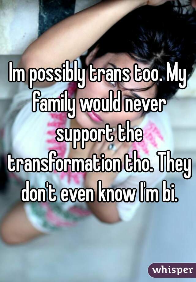 Im possibly trans too. My family would never support the transformation tho. They don't even know I'm bi.