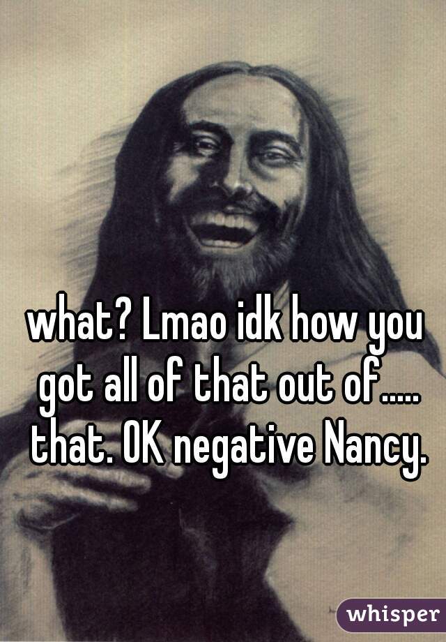 what? Lmao idk how you got all of that out of..... that. OK negative Nancy.