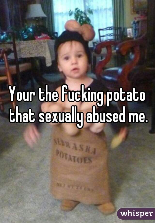 Your the fucking potato that sexually abused me.