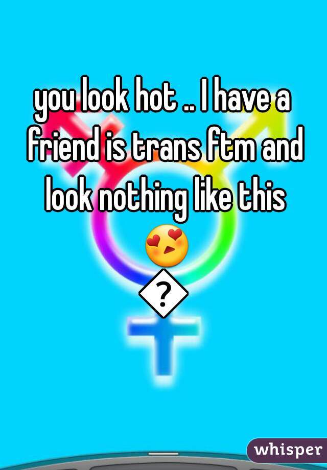 you look hot .. I have a friend is trans ftm and look nothing like this 😍😍