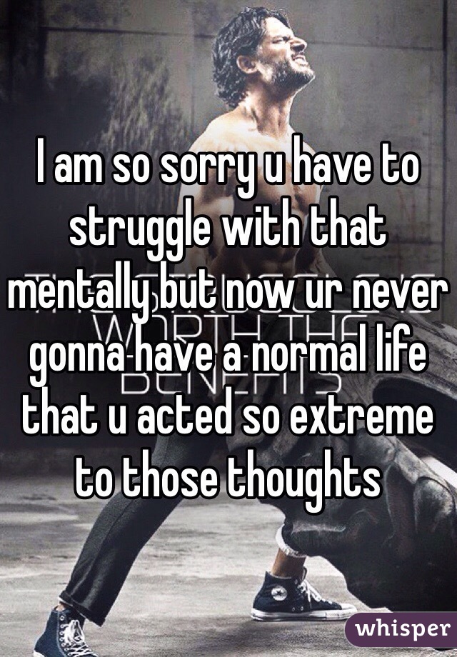 I am so sorry u have to struggle with that mentally but now ur never gonna have a normal life that u acted so extreme to those thoughts