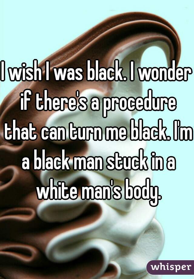 I wish I was black. I wonder if there's a procedure that can turn me black. I'm a black man stuck in a white man's body.