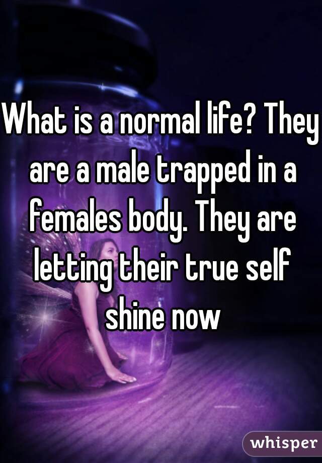 What is a normal life? They are a male trapped in a females body. They are letting their true self shine now