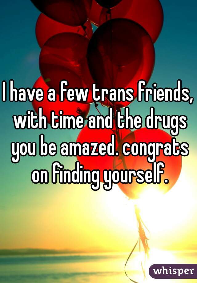 I have a few trans friends, with time and the drugs you be amazed. congrats on finding yourself.