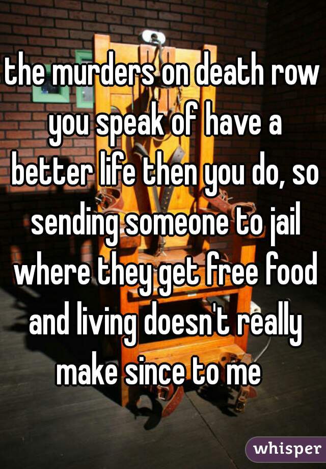 the murders on death row you speak of have a better life then you do, so sending someone to jail where they get free food and living doesn't really make since to me  