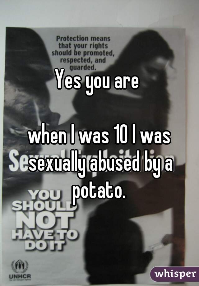 Yes you are 

when I was 10 I was sexually abused by a potato. 