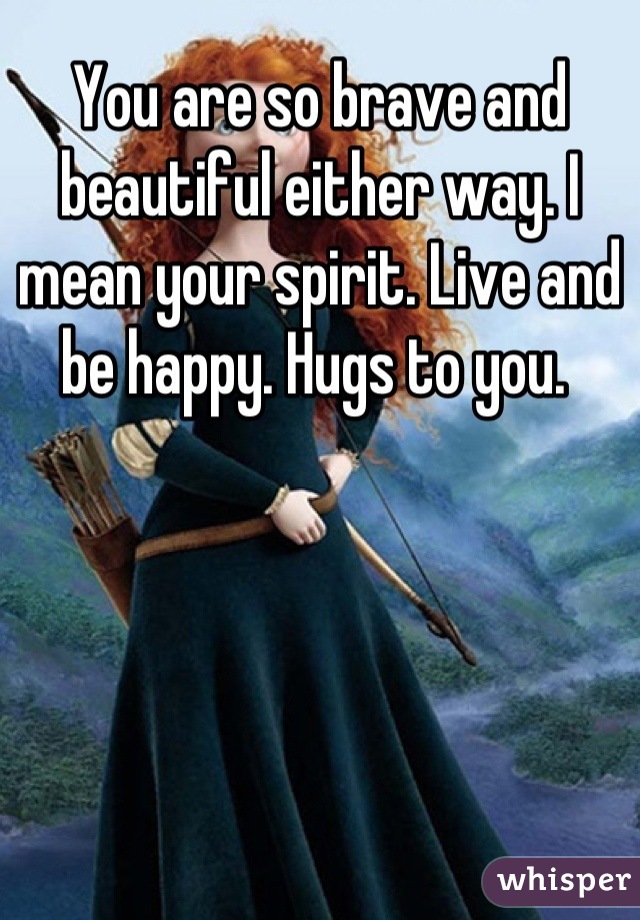 You are so brave and beautiful either way. I mean your spirit. Live and be happy. Hugs to you. 