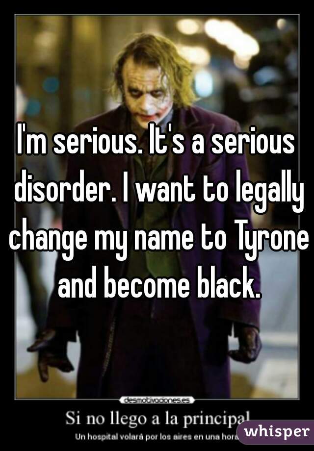 I'm serious. It's a serious disorder. I want to legally change my name to Tyrone and become black.