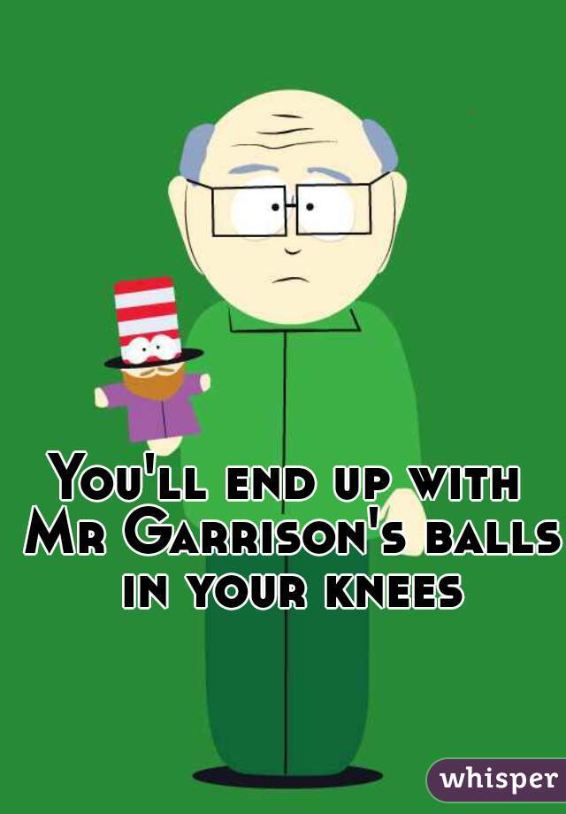 You'll end up with Mr Garrison's balls in your knees