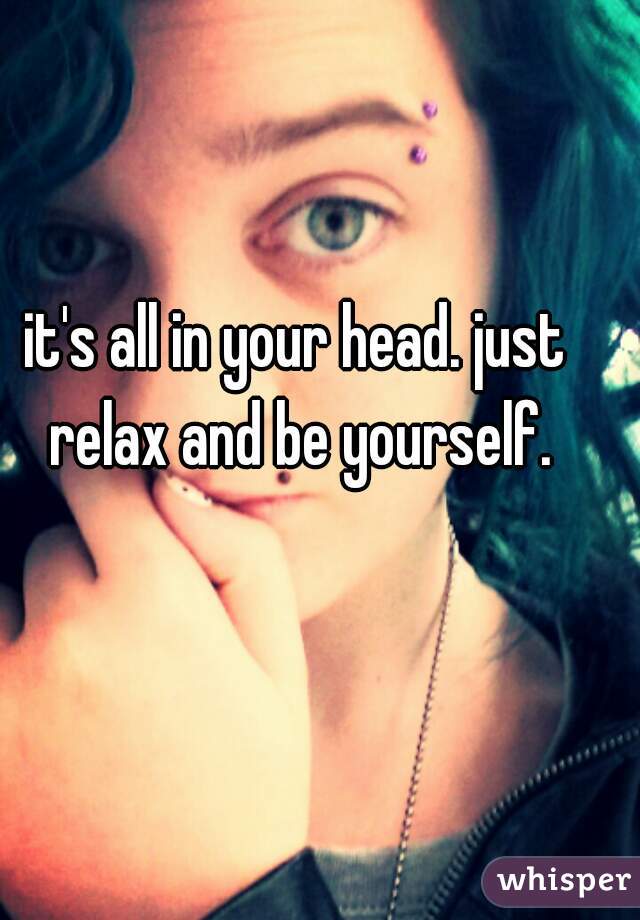 it's all in your head. just relax and be yourself.