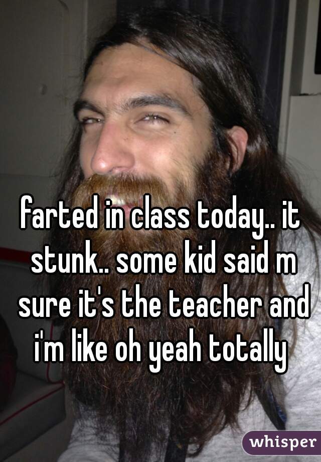 farted in class today.. it stunk.. some kid said m sure it's the teacher and i'm like oh yeah totally 