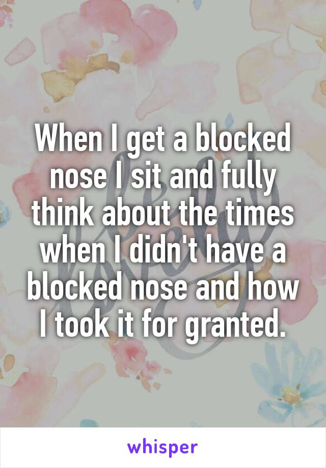 When I get a blocked nose I sit and fully think about the times when I didn't have a blocked nose and how I took it for granted.