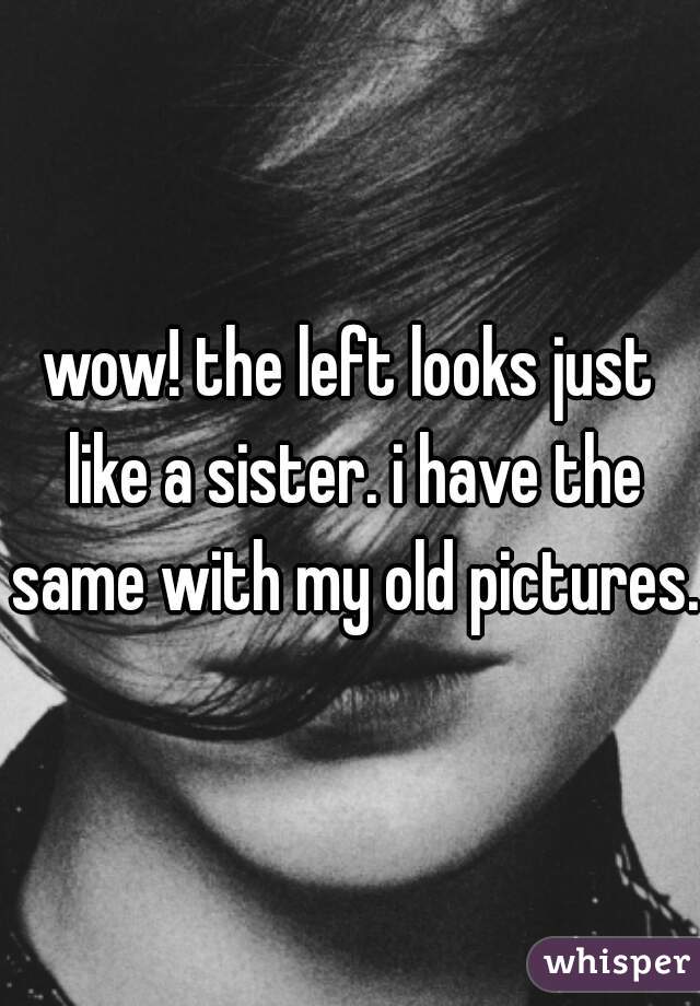 wow! the left looks just like a sister. i have the same with my old pictures.