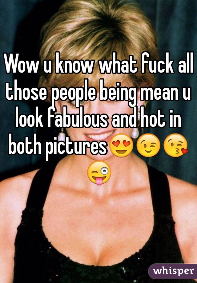 Wow u know what fuck all those people being mean u look fabulous and hot in both pictures😍😉😘😜