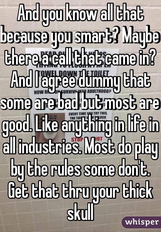 And you know all that because you smart? Maybe there a call that came in? And I agree dummy that some are bad but most are good. Like anything in life in all industries. Most do play by the rules some don't. Get that thru your thick skull  