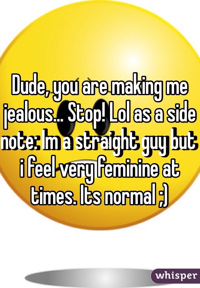 Dude, you are making me jealous... Stop! Lol as a side note: Im a straight guy but i feel very feminine at times. Its normal ;)