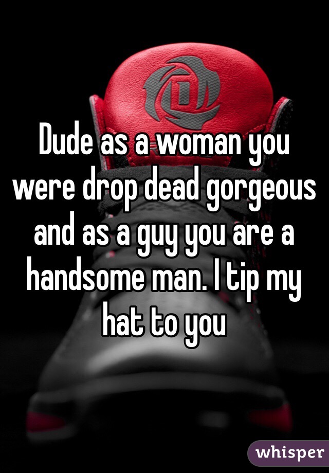 Dude as a woman you were drop dead gorgeous and as a guy you are a handsome man. I tip my hat to you 