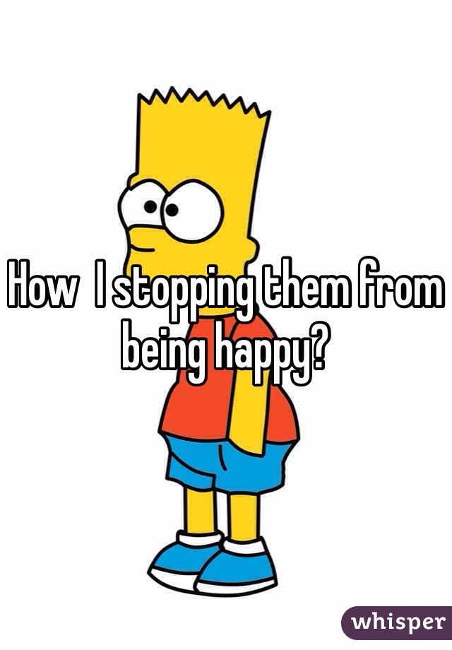 How  I stopping them from being happy? 