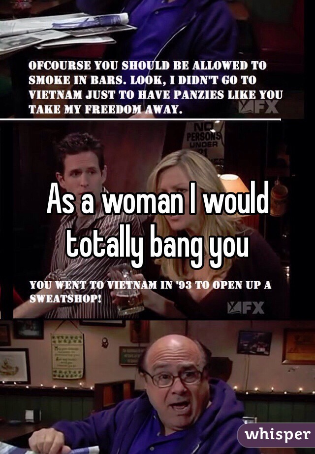 As a woman I would totally bang you