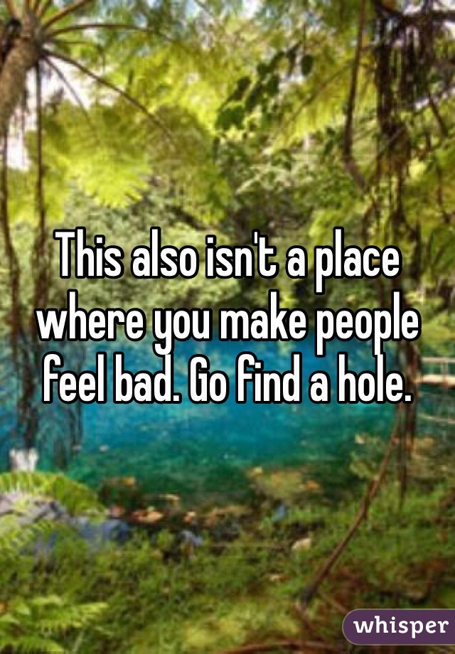 This also isn't a place where you make people feel bad. Go find a hole. 