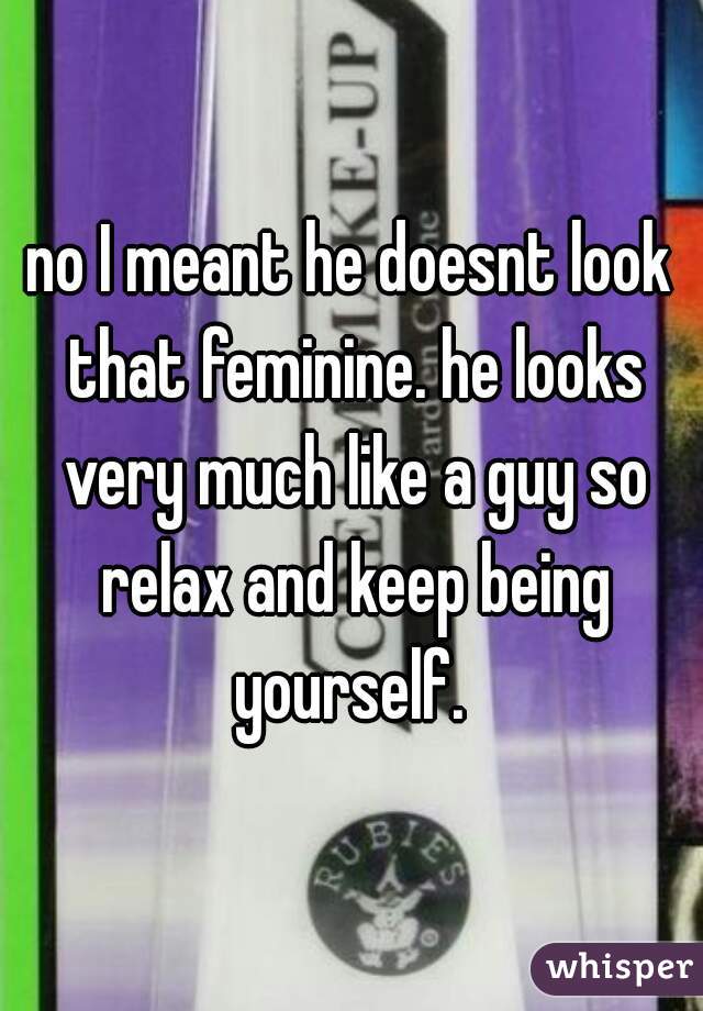 no I meant he doesnt look that feminine. he looks very much like a guy so relax and keep being yourself. 