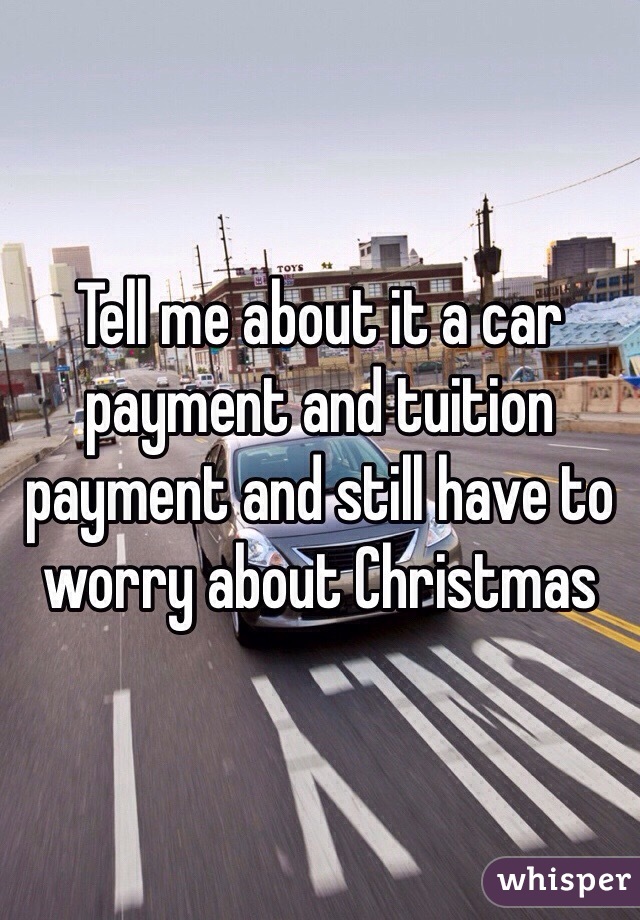 Tell me about it a car payment and tuition payment and still have to worry about Christmas  