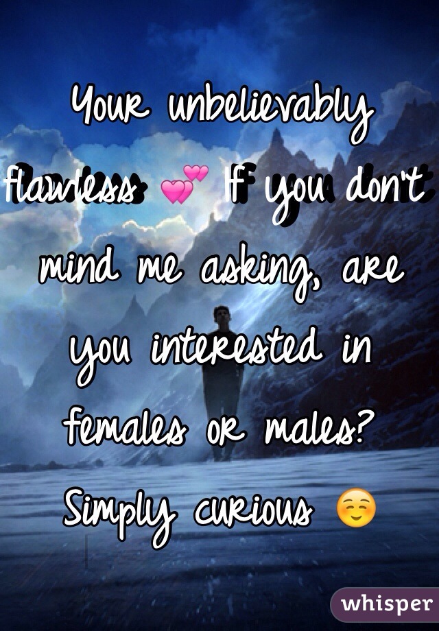 Your unbelievably flawless 💕 If you don't mind me asking, are you interested in females or males? Simply curious ☺️