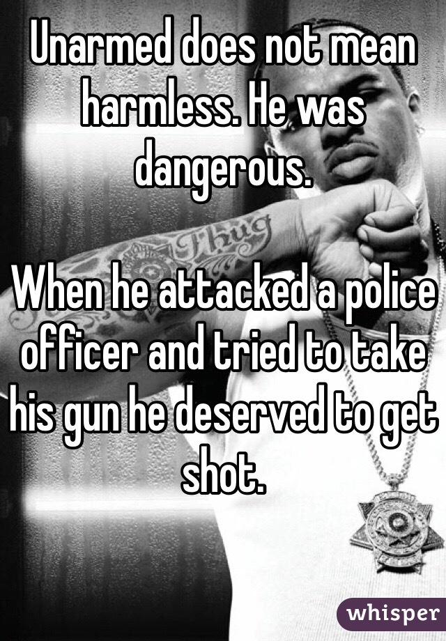 Unarmed does not mean harmless. He was dangerous. 

When he attacked a police officer and tried to take his gun he deserved to get shot. 

