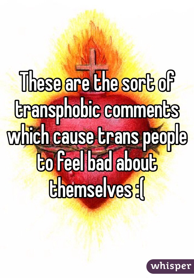 These are the sort of transphobic comments which cause trans people to feel bad about themselves :(