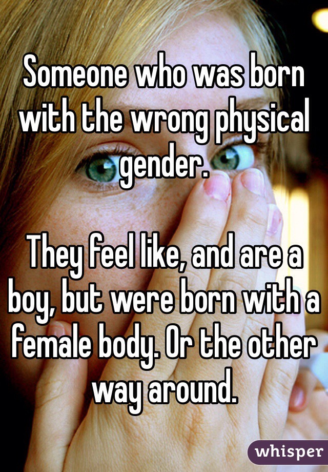 Someone who was born with the wrong physical gender. 

They feel like, and are a boy, but were born with a female body. Or the other way around. 